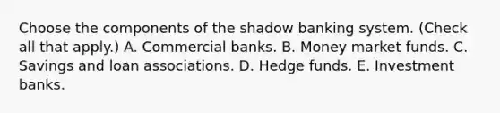 Choose the components of the shadow banking system. ​(Check all that​ apply.) A. Commercial banks. B. Money market funds. C. Savings and loan associations. D. Hedge funds. E. Investment banks.