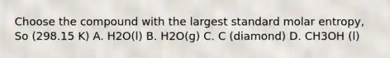 Choose the compound with the largest standard molar entropy, So (298.15 K) A. H2O(l) B. H2O(g) C. C (diamond) D. CH3OH (l)