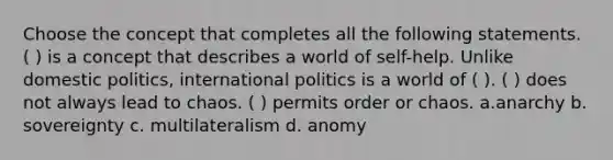 Choose the concept that completes all the following statements. ( ) is a concept that describes a world of self-help. Unlike domestic politics, international politics is a world of ( ). ( ) does not always lead to chaos. ( ) permits order or chaos. a.anarchy b. sovereignty c. multilateralism d. anomy