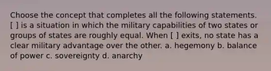 Choose the concept that completes all the following statements. [ ] is a situation in which the military capabilities of two states or groups of states are roughly equal. When [ ] exits, no state has a clear military advantage over the other. a. hegemony b. balance of power c. sovereignty d. anarchy