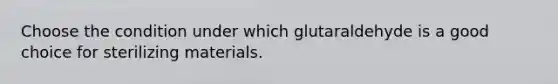 Choose the condition under which glutaraldehyde is a good choice for sterilizing materials.