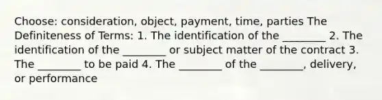 Choose: consideration, object, payment, time, parties The Definiteness of Terms: 1. The identification of the ________ 2. The identification of the ________ or subject matter of the contract 3. The ________ to be paid 4. The ________ of the ________, delivery, or performance