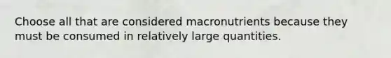 Choose all that are considered macronutrients because they must be consumed in relatively large quantities.