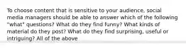 To choose content that is sensitive to your audience, social media managers should be able to answer which of the following "what" questions? What do they find funny? What kinds of material do they post? What do they find surprising, useful or intriguing? All of the above