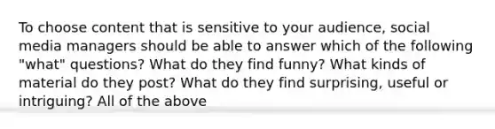 To choose content that is sensitive to your audience, social media managers should be able to answer which of the following "what" questions? What do they find funny? What kinds of material do they post? What do they find surprising, useful or intriguing? All of the above