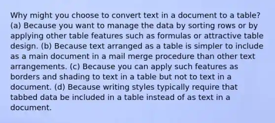 Why might you choose to convert text in a document to a table? (a) Because you want to manage the data by sorting rows or by applying other table features such as formulas or attractive table design. (b) Because text arranged as a table is simpler to include as a main document in a mail merge procedure than other text arrangements. (c) Because you can apply such features as borders and shading to text in a table but not to text in a document. (d) Because writing styles typically require that tabbed data be included in a table instead of as text in a document.