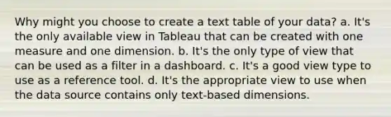 Why might you choose to create a text table of your data? a. It's the only available view in Tableau that can be created with one measure and one dimension. b. It's the only type of view that can be used as a filter in a dashboard. c. It's a good view type to use as a reference tool. d. It's the appropriate view to use when the data source contains only text-based dimensions.