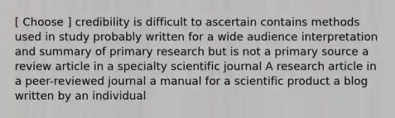 [ Choose ] credibility is difficult to ascertain contains methods used in study probably written for a wide audience interpretation and summary of primary research but is not a primary source a review article in a specialty scientific journal A research article in a peer-reviewed journal a manual for a scientific product a blog written by an individual