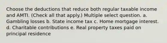 Choose the deductions that reduce both regular taxable income and AMTI. (Check all that apply.) Multiple select question. a. Gambling losses b. State income tax c. Home mortgage interest. d. Charitable contributions e. Real property taxes paid on principal residence