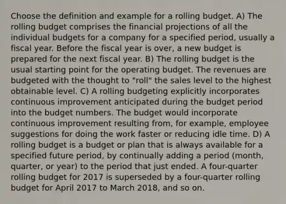 Choose the definition and example for a rolling budget. A) The rolling budget comprises the financial projections of all the individual budgets for a company for a specified​ period, usually a fiscal year. Before the fiscal year is​ over, a new budget is prepared for the next fiscal year. B) The rolling budget is the usual starting point for the operating budget. The revenues are budgeted with the thought to​ "roll" the sales level to the highest obtainable level. C) A rolling budgeting explicitly incorporates continuous improvement anticipated during the budget period into the budget numbers. The budget would incorporate continuous improvement resulting​ from, for​ example, employee suggestions for doing the work faster or reducing idle time. D) A rolling budget is a budget or plan that is always available for a specified future​ period, by continually adding a period​ (month, quarter, or​ year) to the period that just ended. A​ four-quarter rolling budget for 2017 is superseded by a​ four-quarter rolling budget for April 2017 to March​ 2018, and so on.