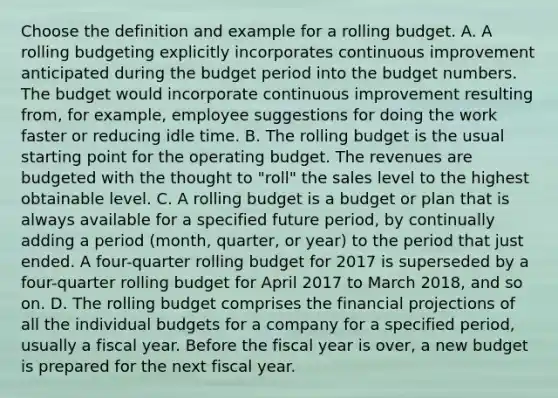 Choose the definition and example for a rolling budget. A. A rolling budgeting explicitly incorporates continuous improvement anticipated during the budget period into the budget numbers. The budget would incorporate continuous improvement resulting​ from, for​ example, employee suggestions for doing the work faster or reducing idle time. B. The rolling budget is the usual starting point for the operating budget. The revenues are budgeted with the thought to​ "roll" the sales level to the highest obtainable level. C. A rolling budget is a budget or plan that is always available for a specified future​ period, by continually adding a period​ (month, quarter, or​ year) to the period that just ended. A​ four-quarter rolling budget for 2017 is superseded by a​ four-quarter rolling budget for April 2017 to March​ 2018, and so on. D. The rolling budget comprises the financial projections of all the individual budgets for a company for a specified​ period, usually a fiscal year. Before the fiscal year is​ over, a new budget is prepared for the next fiscal year.