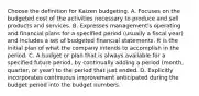 Choose the definition for Kaizen budgeting. A. Focuses on the budgeted cost of the activities necessary to produce and sell products and services. B. Expresses​ management's operating and financial plans for a specified period​ (usually a fiscal​ year) and includes a set of budgeted financial statements. It is the initial plan of what the company intends to accomplish in the period. C. A budget or plan that is always available for a specified future​ period, by continually adding a period​ (month, quarter, or​ year) to the period that just ended. D. Explicitly incorporates continuous improvement anticipated during the budget period into the budget numbers.