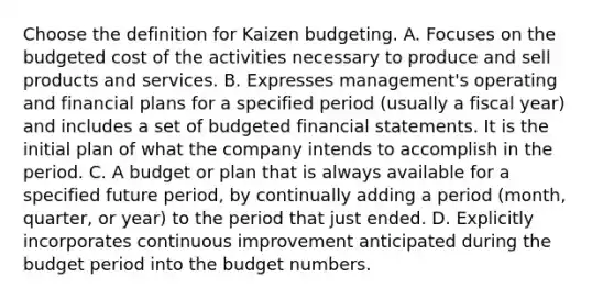 Choose the definition for Kaizen budgeting. A. Focuses on the budgeted cost of the activities necessary to produce and sell products and services. B. Expresses​ management's operating and financial plans for a specified period​ (usually a fiscal​ year) and includes a set of budgeted financial statements. It is the initial plan of what the company intends to accomplish in the period. C. A budget or plan that is always available for a specified future​ period, by continually adding a period​ (month, quarter, or​ year) to the period that just ended. D. Explicitly incorporates continuous improvement anticipated during the budget period into the budget numbers.