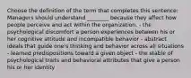 Choose the definition of the term that completes this sentence: Managers should understand ________ because they affect how people perceive and act within the organization. - the psychological discomfort a person experiences between his or her cognitive attitude and incompatible behavior - abstract ideals that guide one's thinking and behavior across all situations - learned predispositions toward a given object - the stable of psychological traits and behavioral attributes that give a person his or her identity