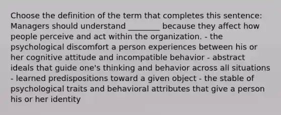 Choose the definition of the term that completes this sentence: Managers should understand ________ because they affect how people perceive and act within the organization. - the psychological discomfort a person experiences between his or her cognitive attitude and incompatible behavior - abstract ideals that guide one's thinking and behavior across all situations - learned predispositions toward a given object - the stable of psychological traits and behavioral attributes that give a person his or her identity