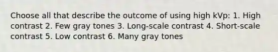 Choose all that describe the outcome of using high kVp: 1. High contrast 2. Few gray tones 3. Long-scale contrast 4. Short-scale contrast 5. Low contrast 6. Many gray tones