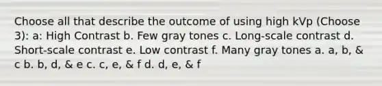 Choose all that describe the outcome of using high kVp (Choose 3): a: High Contrast b. Few gray tones c. Long-scale contrast d. Short-scale contrast e. Low contrast f. Many gray tones a. a, b, & c b. b, d, & e c. c, e, & f d. d, e, & f