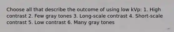 Choose all that describe the outcome of using low kVp: 1. High contrast 2. Few gray tones 3. Long-scale contrast 4. Short-scale contrast 5. Low contrast 6. Many gray tones