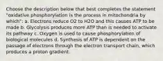 Choose the description below that best completes the statement "oxidative phosphorylation is the process in mitochondria by which": a. Electrons reduce O2 to H2O and this causes ATP to be made b. Glycolysis produces more ATP than is needed to activate its pathway c. Oxygen is used to cause phosphorylation of biological molecules d. Synthesis of ATP is dependent on the passage of electrons through the electron transport chain, which produces a proton gradient.