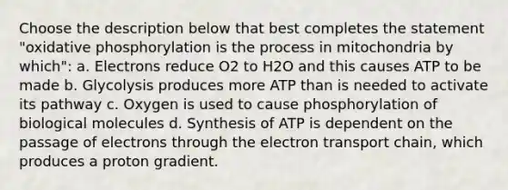 Choose the description below that best completes the statement "oxidative phosphorylation is the process in mitochondria by which": a. Electrons reduce O2 to H2O and this causes ATP to be made b. Glycolysis produces more ATP than is needed to activate its pathway c. Oxygen is used to cause phosphorylation of biological molecules d. Synthesis of ATP is dependent on the passage of electrons through the electron transport chain, which produces a proton gradient.