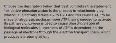 Choose the description below that best completes the statement "oxidative phosphorylation is the process in mitochondria by which": a. electrons reduce O2 to H2O and this causes ATP to be made b. glycolysis produces more ATP than is needed to activate its pathway c. oxygen is used to cause phosphorylation of biological molecules d. synthesis of ATP is dependent on the passage of electrons through the electron transport chain, which produces a proton gradient