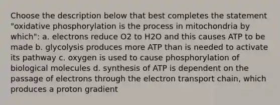 Choose the description below that best completes the statement "oxidative phosphorylation is the process in mitochondria by which": a. electrons reduce O2 to H2O and this causes ATP to be made b. glycolysis produces more ATP than is needed to activate its pathway c. oxygen is used to cause phosphorylation of biological molecules d. synthesis of ATP is dependent on the passage of electrons through the electron transport chain, which produces a proton gradient