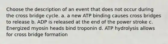 Choose the description of an event that does not occur during the cross bridge cycle. a. a new ATP binding causes cross bridges to release b. ADP is released at the end of the power stroke c. Energized myosin heads bind troponin d. ATP hydrolysis allows for cross bridge formation