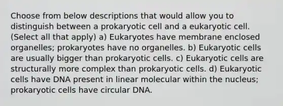 Choose from below descriptions that would allow you to distinguish between a prokaryotic cell and a eukaryotic cell. (Select all that apply) a) Eukaryotes have membrane enclosed organelles; prokaryotes have no organelles. b) Eukaryotic cells are usually bigger than prokaryotic cells. c) Eukaryotic cells are structurally more complex than prokaryotic cells. d) Eukaryotic cells have DNA present in linear molecular within the nucleus; prokaryotic cells have circular DNA.