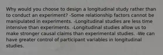 Why would you choose to design a longitudinal study rather than to conduct an experiment? -Some relationship factors cannot be manipulated in experiments. -Longitudinal studies are less time intensive than experiments. -Longitudinal studies allow us to make stronger causal claims than experimental studies. -We can have greater control of participant variables in longitudinal studies.