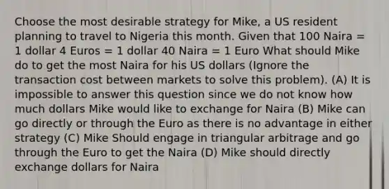 Choose the most desirable strategy for Mike, a US resident planning to travel to Nigeria this month. Given that 100 Naira = 1 dollar 4 Euros = 1 dollar 40 Naira = 1 Euro What should Mike do to get the most Naira for his US dollars (Ignore the transaction cost between markets to solve this problem). (A) It is impossible to answer this question since we do not know how much dollars Mike would like to exchange for Naira (B) Mike can go directly or through the Euro as there is no advantage in either strategy (C) Mike Should engage in triangular arbitrage and go through the Euro to get the Naira (D) Mike should directly exchange dollars for Naira