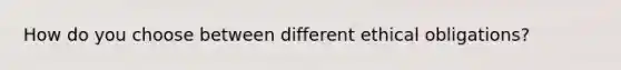 How do you choose between different ethical obligations?