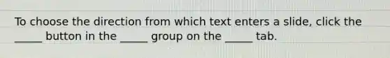 To choose the direction from which text enters a slide, click the _____ button in the _____ group on the _____ tab.