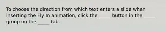 To choose the direction from which text enters a slide when inserting the Fly In animation, click the _____ button in the _____ group on the _____ tab.