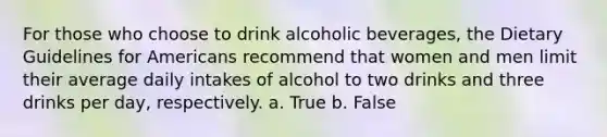 For those who choose to drink alcoholic beverages, the Dietary Guidelines for Americans recommend that women and men limit their average daily intakes of alcohol to two drinks and three drinks per day, respectively. a. True b. False