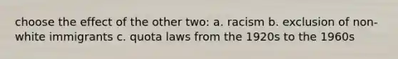 choose the effect of the other two: a. racism b. exclusion of non-white immigrants c. quota laws from the 1920s to the 1960s