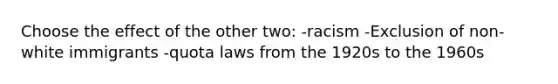 Choose the effect of the other two: -racism -Exclusion of non-white immigrants -quota laws from the 1920s to the 1960s