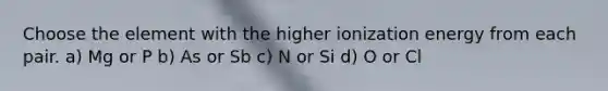 Choose the element with the higher ionization energy from each pair. a) Mg or P b) As or Sb c) N or Si d) O or Cl