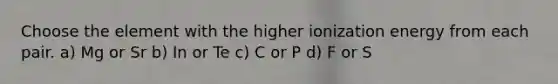 Choose the element with the higher ionization energy from each pair. a) Mg or Sr b) In or Te c) C or P d) F or S