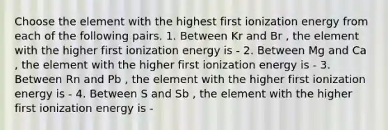 Choose the element with the highest first ionization energy from each of the following pairs. 1. Between Kr and Br , the element with the higher first ionization energy is - 2. Between Mg and Ca , the element with the higher first ionization energy is - 3. Between Rn and Pb , the element with the higher first ionization energy is - 4. Between S and Sb , the element with the higher first ionization energy is -