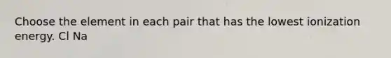 Choose the element in each pair that has the lowest ionization energy. Cl Na