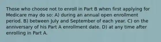 Those who choose not to enroll in Part B when first applying for Medicare may do so: A) during an annual open enrollment period. B) between July and September of each year. C) on the anniversary of his Part A enrollment date. D) at any time after enrolling in Part A.