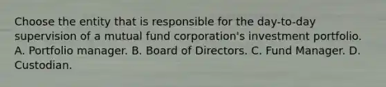 Choose the entity that is responsible for the day-to-day supervision of a mutual fund corporation's investment portfolio. A. Portfolio manager. B. Board of Directors. C. Fund Manager. D. Custodian.