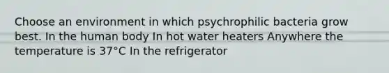 Choose an environment in which psychrophilic bacteria grow best. In the human body In hot water heaters Anywhere the temperature is 37°C In the refrigerator