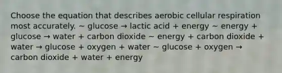 Choose the equation that describes aerobic cellular respiration most accurately. ~ glucose → lactic acid + energy ~ energy + glucose → water + carbon dioxide ~ energy + carbon dioxide + water → glucose + oxygen + water ~ glucose + oxygen → carbon dioxide + water + energy