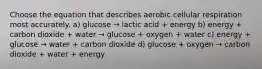 Choose the equation that describes aerobic cellular respiration most accurately. a) glucose → lactic acid + energy b) energy + carbon dioxide + water → glucose + oxygen + water c) energy + glucose → water + carbon dioxide d) glucose + oxygen → carbon dioxide + water + energy