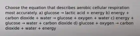 Choose the equation that describes aerobic cellular respiration most accurately. a) glucose → lactic acid + energy b) energy + carbon dioxide + water → glucose + oxygen + water c) energy + glucose → water + carbon dioxide d) glucose + oxygen → carbon dioxide + water + energy