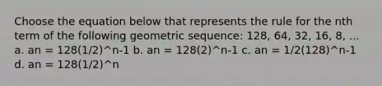 Choose the equation below that represents the rule for the nth term of the following geometric sequence: 128, 64, 32, 16, 8, ... a. an = 128(1/2)^n-1 b. an = 128(2)^n-1 c. an = 1/2(128)^n-1 d. an = 128(1/2)^n