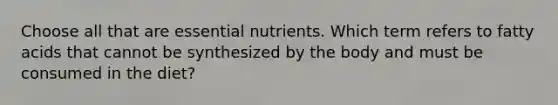 Choose all that are essential nutrients. Which term refers to fatty acids that cannot be synthesized by the body and must be consumed in the diet?