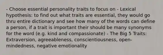 - Choose essential personality traits to focus on - Lexical hypothesis: to find out what traits are essential, they would go thru entire dictionary and see how many of the words can define a person, if a trait is important their should be many synonyms for the word (e.g. kind and compassionate) - The Big 5 Traits: Extraversion, agreeableness, conscientiousness, open-mindedness, negative emotionality