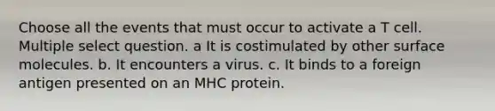 Choose all the events that must occur to activate a T cell. Multiple select question. a It is costimulated by other surface molecules. b. It encounters a virus. c. It binds to a foreign antigen presented on an MHC protein.